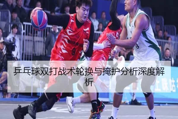 乒乓球双打战术轮换与掩护分析深度解析